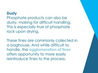 Dusty
Phosphate products can also be
dusty, making for difficult handling.
This is especially true of phosphate
rock upon drying.
These fines are commonly collected in
a baghouse. And while difficult to
handle, the agglomeration of fines
offers opportunity to more easily
reintroduce fines to the process.
 
 