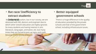 Page 05
• Rat race/ Inefficiency to
extract students
interest
Not only our education, but in our society, we are
obsessed with IAS, doctors and engineer due to
which other stream education are highly ignored.
So many students are having interest in arts,
literature, languages, animation, etc. but many
times they are forced to pick up signs and math
because of the society pressure.
There is a huge difference in the quality
of education provided by the private
schools and that of the government
school, including infrastructure issues.
• Better equipped
government schools
 