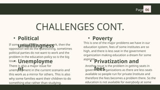 CHALLENGES CONT.
• Political
unwillingness
If some political party want to work, then the
opposition will do the questioning, sometimes
political parties do not want to work and the
problem in the education policy so is the big
issue.
• Unemployme
nt
There is also a major issue for
unemployment in the current scenario and
this work as a mirror for others. This is also
why some families want their children to do
something else rather than studying.
• Poverty
This is one of the major problems we have in our
education system, fees of some institutes are so
high, and there is less seat in the government
organization making education a dream for some
aspirant..
• Privatization and
fees
Another issue is the problem in getting seats in
government organizations as there are less seats
available so people run for private Institute and
therefore the fees becomes a problem there. So the
education is not available for everybody at some
extent.
Page 06
 