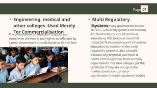 Page 07
• Engineering, medical and
other colleges -Used Merely
For Commercialisation
The privatization of education is good, but
sometimes the fees is too high to be afforded by
a poor. Government should decide or fix the fees
structure as per the government standard.
There are so many government bodies
like UGC (university grants commission)
AICTE(all India council of technical
education), MCI (medical council of
India), NCTE (national council of teacher,
education) so sometime this multi
regulatory system is also a hurdle
because any proposal you need. It
needs a lot of approval from so many
departments. The new colleges get the
certificate if they are not up to the
market due to corruption or
coordination in multi regulatory bodies
• Multi Regulatory
System
 