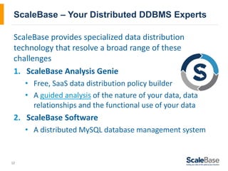 12
ScaleBase – Your Distributed DDBMS Experts
ScaleBase provides specialized data distribution
technology that resolve a broad range of these
challenges
1. ScaleBase Analysis Genie
• Free, SaaS data distribution policy builder
• A guided analysis of the nature of your data, data
relationships and the functional use of your data
2. ScaleBase Software
• A distributed MySQL database management system
 