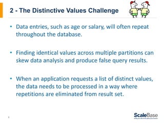 6
2 - The Distinctive Values Challenge
• Data entries, such as age or salary, will often repeat
throughout the database.
• Finding identical values across multiple partitions can
skew data analysis and produce false query results.
• When an application requests a list of distinct values,
the data needs to be processed in a way where
repetitions are eliminated from result set.
 