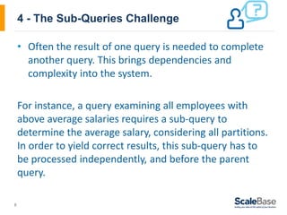 8
4 - The Sub-Queries Challenge
• Often the result of one query is needed to complete
another query. This brings dependencies and
complexity into the system.
For instance, a query examining all employees with
above average salaries requires a sub-query to
determine the average salary, considering all partitions.
In order to yield correct results, this sub-query has to
be processed independently, and before the parent
query.
 