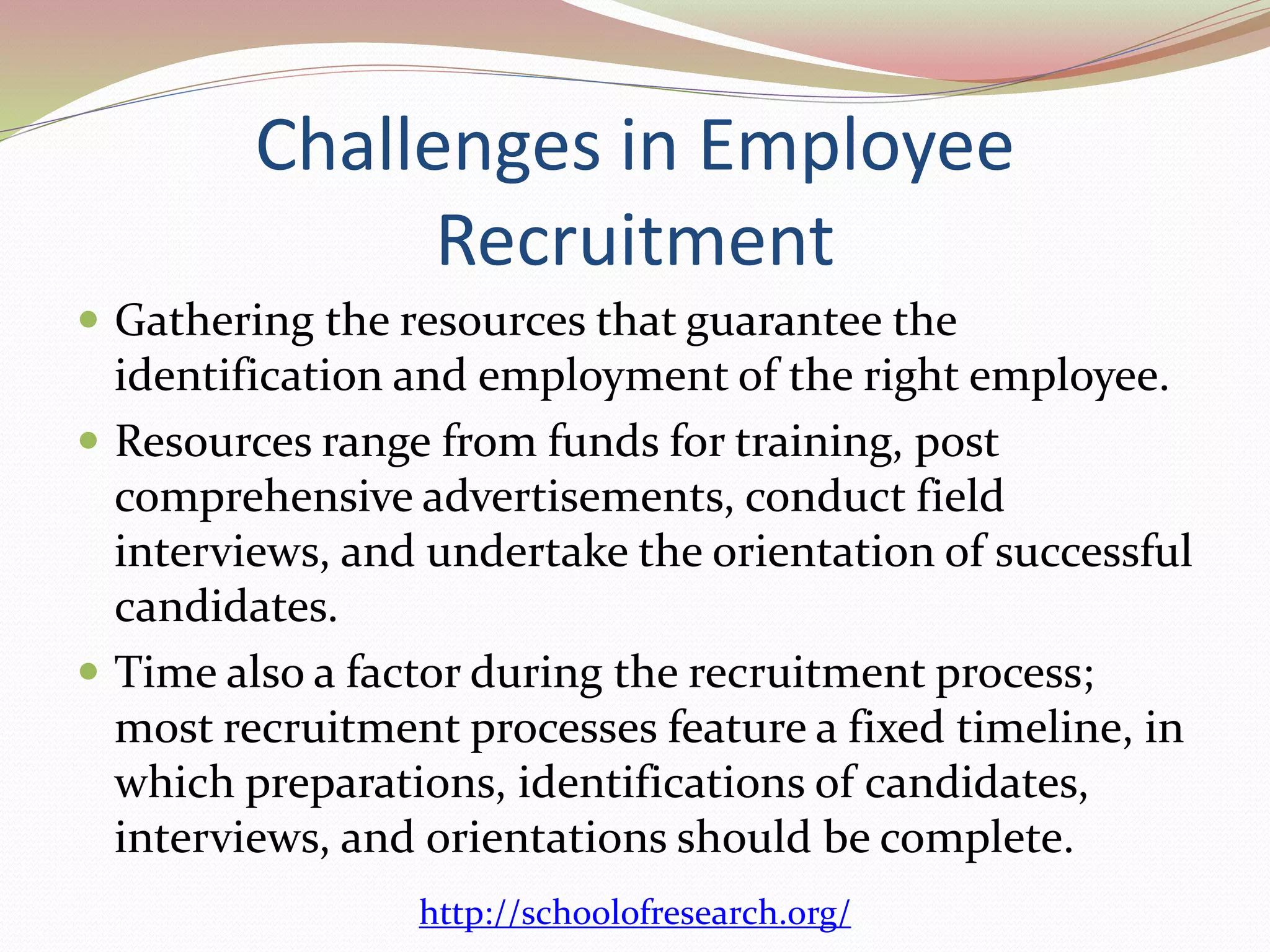 Challenges in Employee 
Recruitment 
 Gathering the resources that guarantee the 
identification and employment of the right employee. 
 Resources range from funds for training, post 
comprehensive advertisements, conduct field 
interviews, and undertake the orientation of successful 
candidates. 
 Time also a factor during the recruitment process; 
most recruitment processes feature a fixed timeline, in 
which preparations, identifications of candidates, 
interviews, and orientations should be complete. 
http://schoolofresearch.org/ 
 