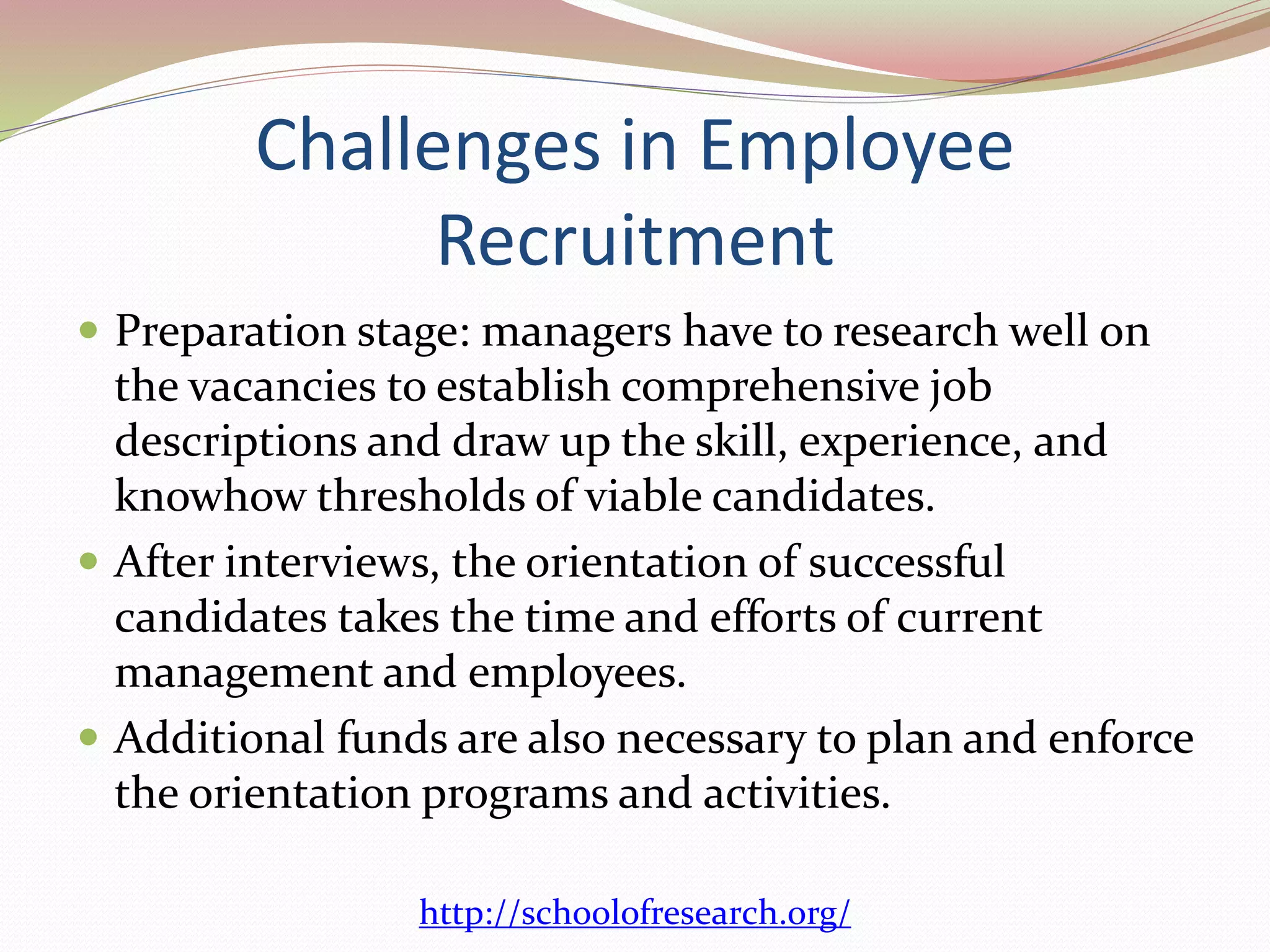 Challenges in Employee 
Recruitment 
 Preparation stage: managers have to research well on 
the vacancies to establish comprehensive job 
descriptions and draw up the skill, experience, and 
knowhow thresholds of viable candidates. 
 After interviews, the orientation of successful 
candidates takes the time and efforts of current 
management and employees. 
 Additional funds are also necessary to plan and enforce 
the orientation programs and activities. 
http://schoolofresearch.org/ 
 