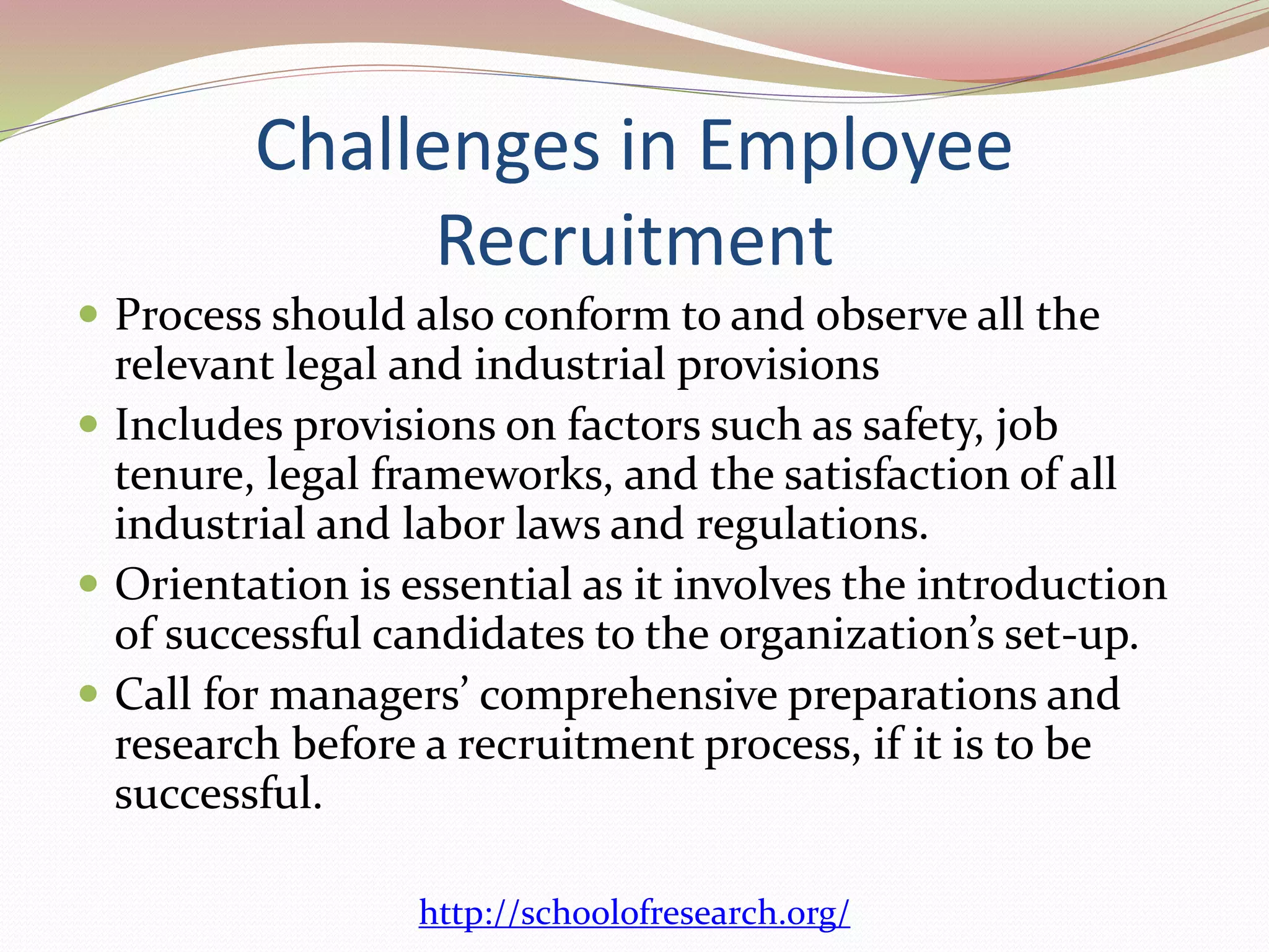 Challenges in Employee 
Recruitment 
 Process should also conform to and observe all the 
relevant legal and industrial provisions 
 Includes provisions on factors such as safety, job 
tenure, legal frameworks, and the satisfaction of all 
industrial and labor laws and regulations. 
 Orientation is essential as it involves the introduction 
of successful candidates to the organization’s set-up. 
 Call for managers’ comprehensive preparations and 
research before a recruitment process, if it is to be 
successful. 
http://schoolofresearch.org/ 
 