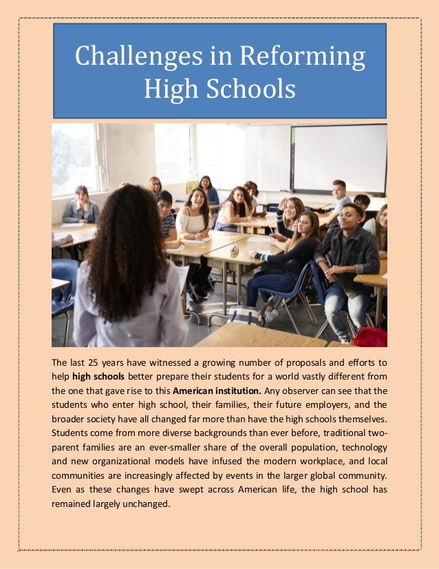 The last 25 years have witnessed a growing number of proposals and efforts to
help high schools better prepare their students for a world vastly different from
the one that gave rise to this American institution. Any observer can see that the
students who enter high school, their families, their future employers, and the
broader society have all changed far more than have the high schools themselves.
Students come from more diverse backgrounds than ever before, traditional two-
parent families are an ever-smaller share of the overall population, technology
and new organizational models have infused the modern workplace, and local
communities are increasingly affected by events in the larger global community.
Even as these changes have swept across American life, the high school has
remained largely unchanged.
Challenges in Reforming
High Schools
 