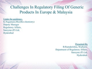 Challenges In Regulatory Filing Of Generic
Products In Europe & Malaysia
Under the guidence:
K.Nagamani,Msc(Bio-chemistry)
Deputy Manager
Regulatory Affairs,
Sanzyme (P) Ltd,
Hyderabad
Presented By
B.Ramakrishna, M.pharm.
Department of Regulatory Affairs,
Sanzyme (P) Ltd,
Hyderabed.
 