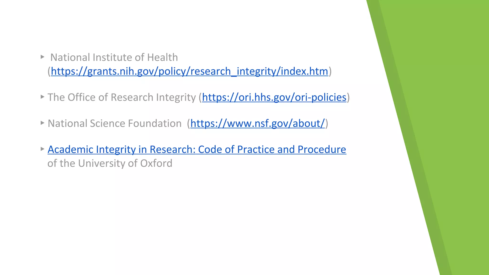 ▸ National Institute of Health
(https://grants.nih.gov/policy/research_integrity/index.htm)
▸The Office of Research Integrity (https://ori.hhs.gov/ori-policies)
▸National Science Foundation (https://www.nsf.gov/about/)
▸Academic Integrity in Research: Code of Practice and Procedure
of the University of Oxford
 