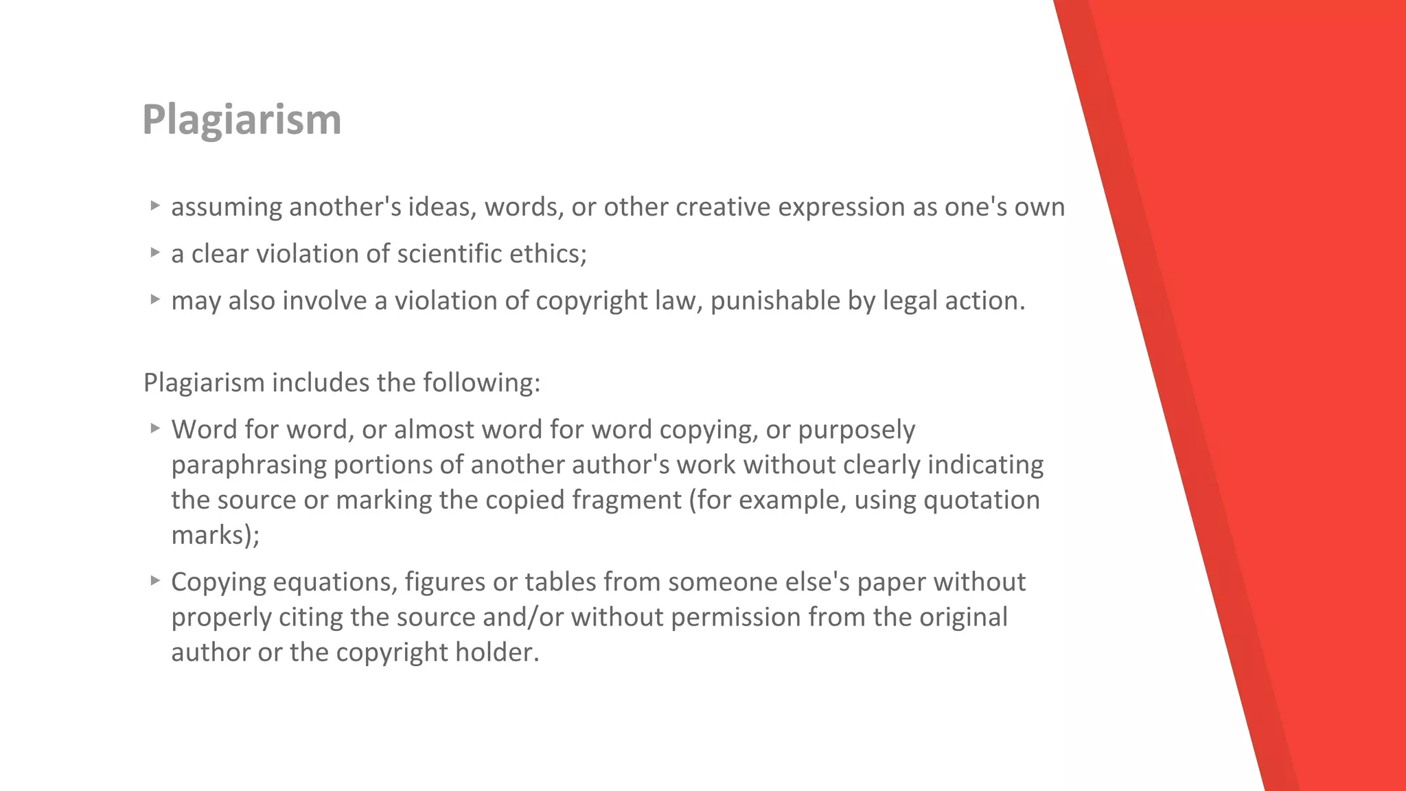 Plagiarism
▸assuming another's ideas, words, or other creative expression as one's own
▸a clear violation of scientific ethics;
▸may also involve a violation of copyright law, punishable by legal action.
Plagiarism includes the following:
▸Word for word, or almost word for word copying, or purposely
paraphrasing portions of another author's work without clearly indicating
the source or marking the copied fragment (for example, using quotation
marks);
▸Copying equations, figures or tables from someone else's paper without
properly citing the source and/or without permission from the original
author or the copyright holder.
 