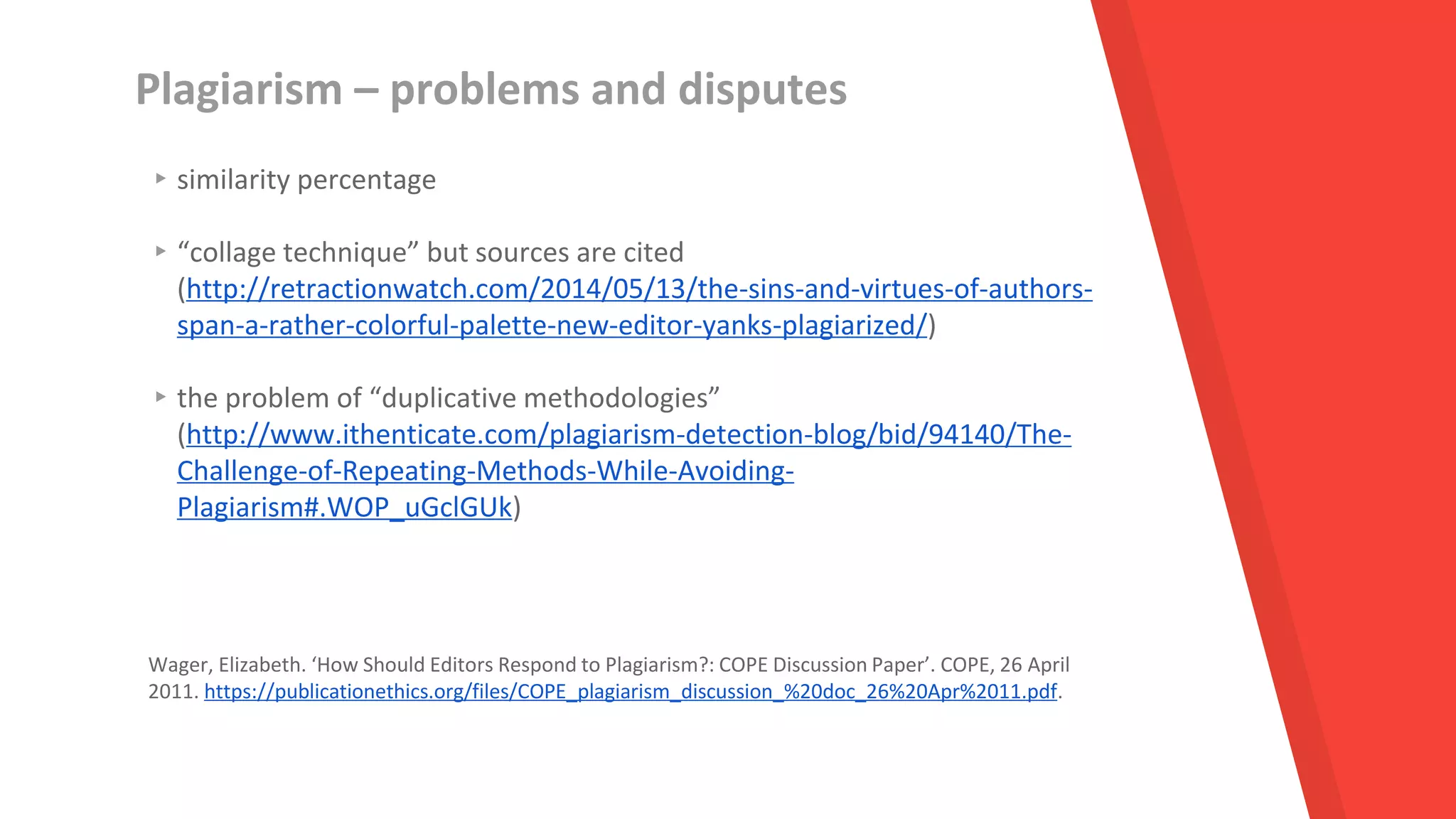 Plagiarism – problems and disputes
▸similarity percentage
▸“collage technique” but sources are cited
(http://retractionwatch.com/2014/05/13/the-sins-and-virtues-of-authors-
span-a-rather-colorful-palette-new-editor-yanks-plagiarized/)
▸the problem of “duplicative methodologies”
(http://www.ithenticate.com/plagiarism-detection-blog/bid/94140/The-
Challenge-of-Repeating-Methods-While-Avoiding-
Plagiarism#.WOP_uGclGUk)
Wager, Elizabeth. ‘How Should Editors Respond to Plagiarism?: COPE Discussion Paper’. COPE, 26 April
2011. https://publicationethics.org/files/COPE_plagiarism_discussion_%20doc_26%20Apr%2011.pdf.
 