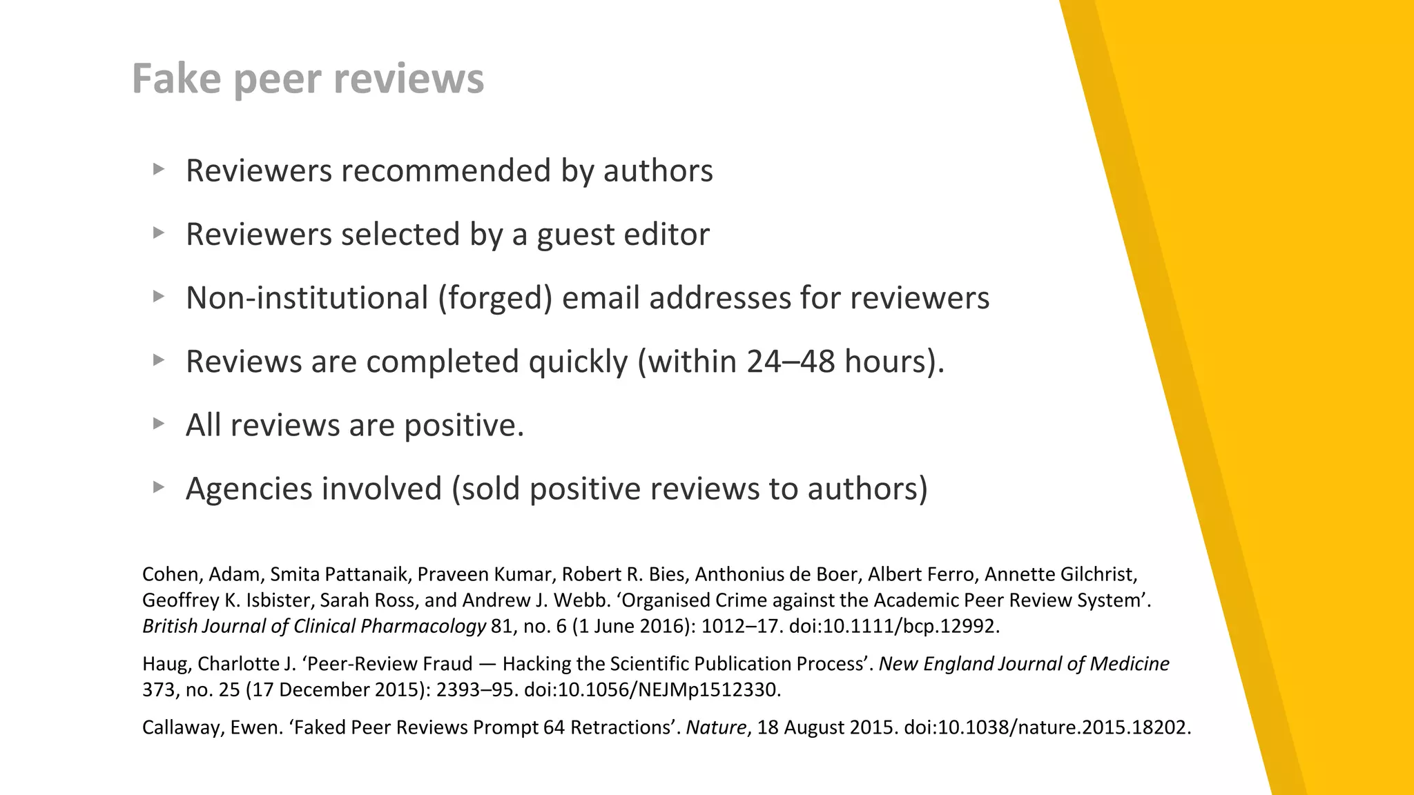Fake peer reviews
▸ Reviewers recommended by authors
▸ Reviewers selected by a guest editor
▸ Non-institutional (forged) email addresses for reviewers
▸ Reviews are completed quickly (within 24–48 hours).
▸ All reviews are positive.
▸ Agencies involved (sold positive reviews to authors)
Cohen, Adam, Smita Pattanaik, Praveen Kumar, Robert R. Bies, Anthonius de Boer, Albert Ferro, Annette Gilchrist,
Geoffrey K. Isbister, Sarah Ross, and Andrew J. Webb. ‘Organised Crime against the Academic Peer Review System’.
British Journal of Clinical Pharmacology 81, no. 6 (1 June 2016): 1012–17. doi:10.1111/bcp.12992.
Haug, Charlotte J. ‘Peer-Review Fraud — Hacking the Scientific Publication Process’. New England Journal of Medicine
373, no. 25 (17 December 2015): 2393–95. doi:10.1056/NEJMp1512330.
Callaway, Ewen. ‘Faked Peer Reviews Prompt 64 Retractions’. Nature, 18 August 2015. doi:10.1038/nature.2015.18202.
 