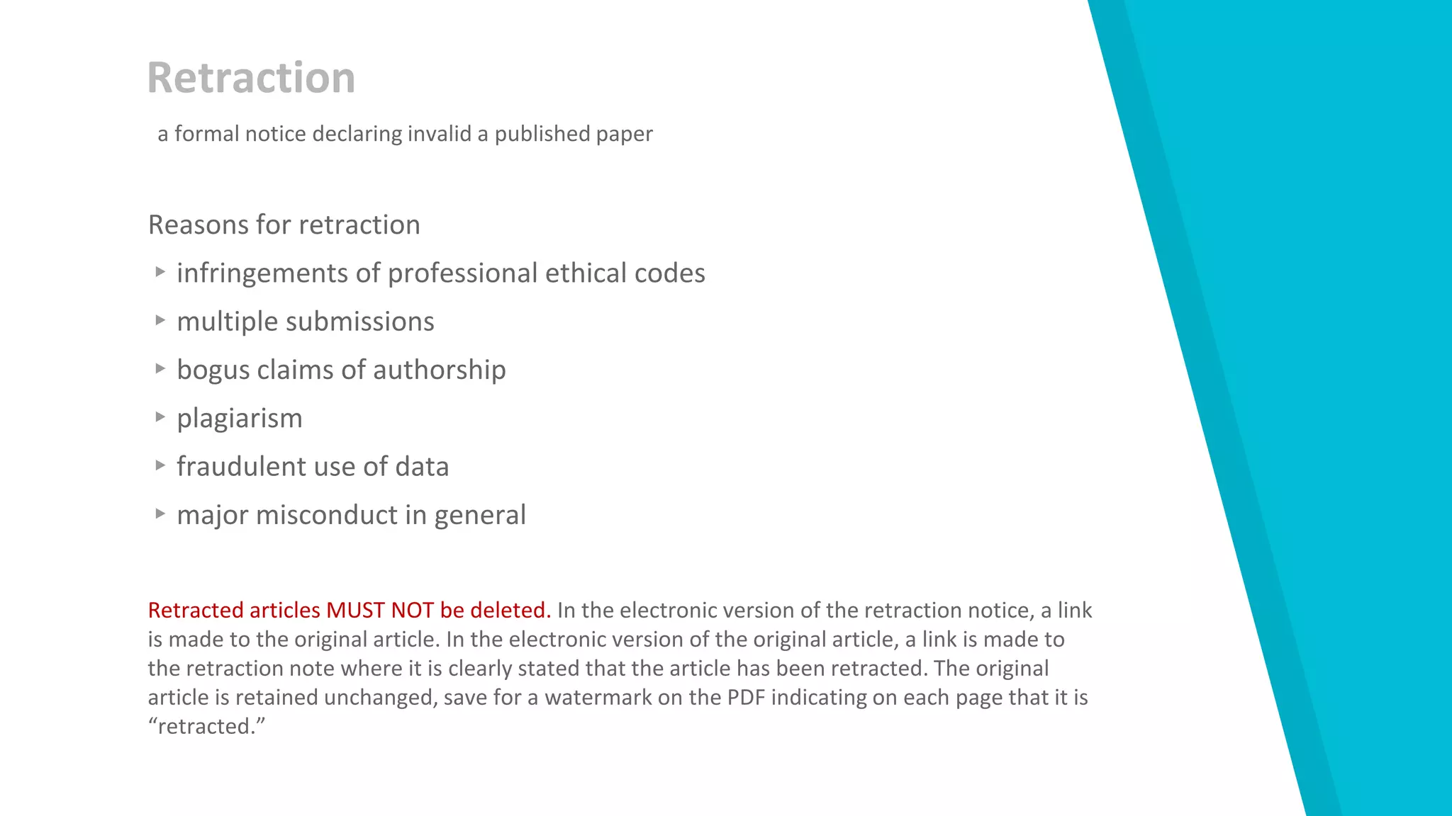 Retraction
Reasons for retraction
▸infringements of professional ethical codes
▸multiple submissions
▸bogus claims of authorship
▸plagiarism
▸fraudulent use of data
▸major misconduct in general
Retracted articles MUST NOT be deleted. In the electronic version of the retraction notice, a link
is made to the original article. In the electronic version of the original article, a link is made to
the retraction note where it is clearly stated that the article has been retracted. The original
article is retained unchanged, save for a watermark on the PDF indicating on each page that it is
“retracted.”
a formal notice declaring invalid a published paper
 