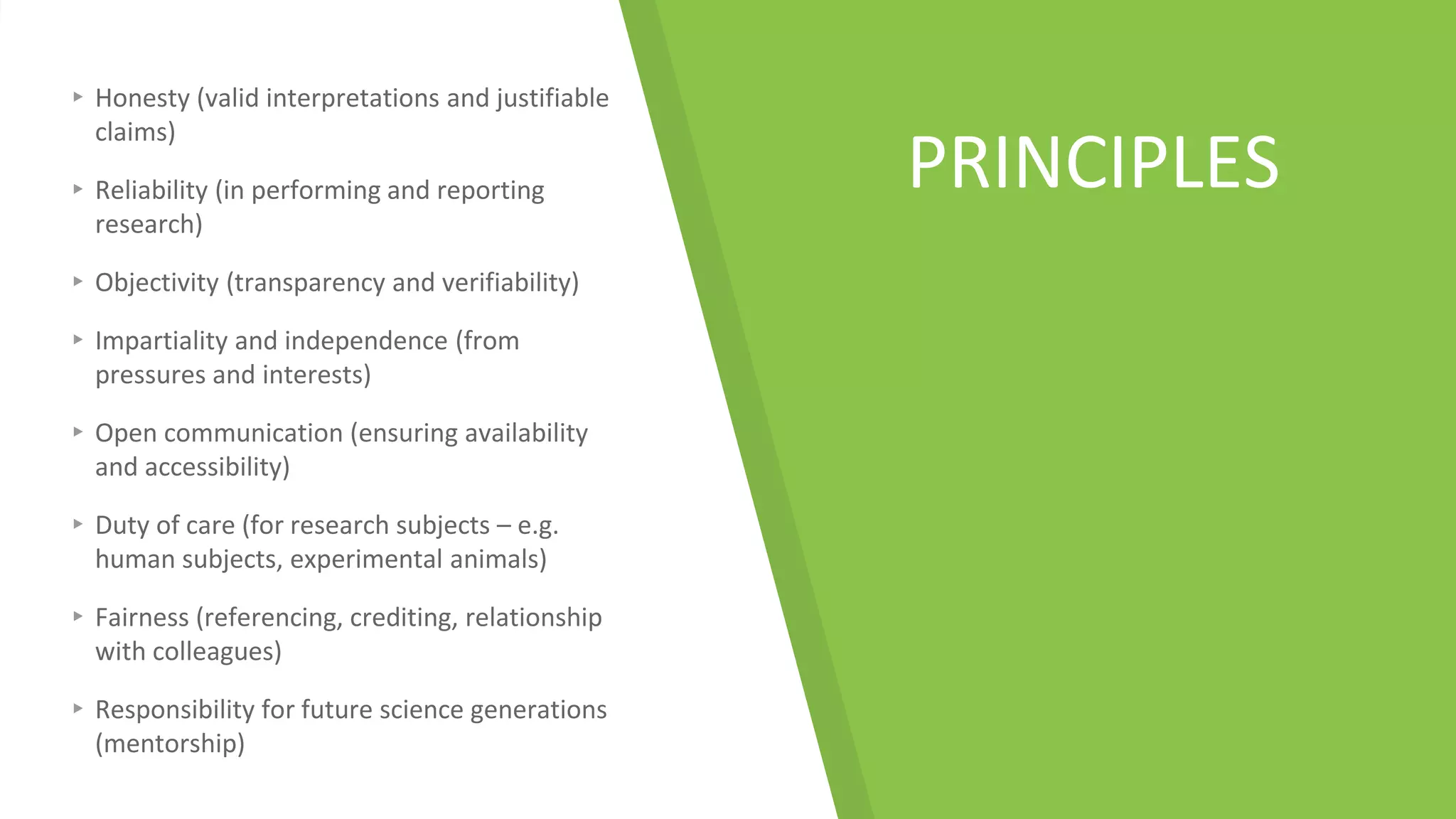 PRINCIPLES
▸ Honesty (valid interpretations and justifiable
claims)
▸ Reliability (in performing and reporting
research)
▸ Objectivity (transparency and verifiability)
▸ Impartiality and independence (from
pressures and interests)
▸ Open communication (ensuring availability
and accessibility)
▸ Duty of care (for research subjects – e.g.
human subjects, experimental animals)
▸ Fairness (referencing, crediting, relationship
with colleagues)
▸ Responsibility for future science generations
(mentorship)
 