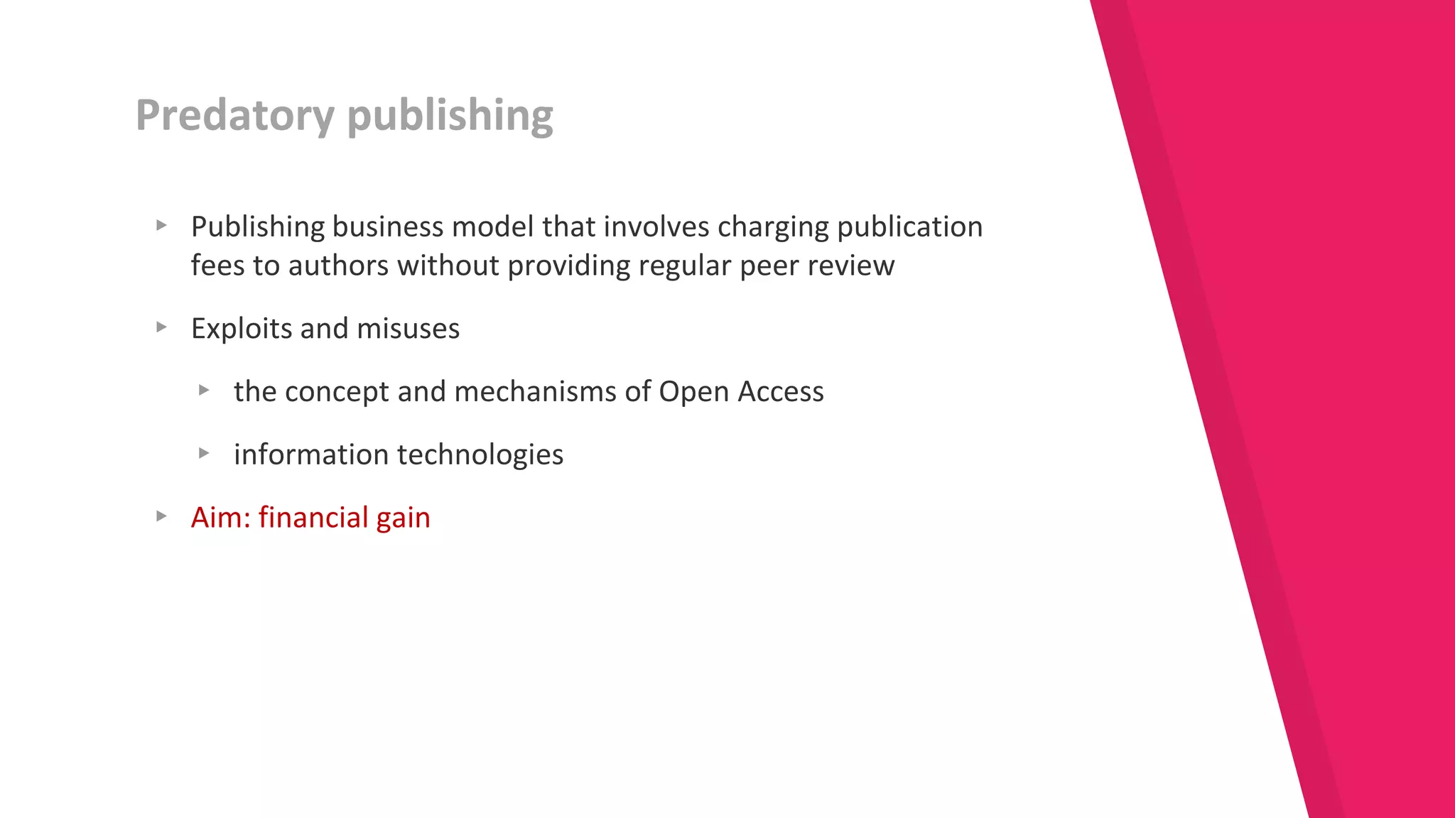▸ Publishing business model that involves charging publication
fees to authors without providing regular peer review
▸ Exploits and misuses
▸ the concept and mechanisms of Open Access
▸ information technologies
▸ Aim: financial gain
Predatory publishing
 