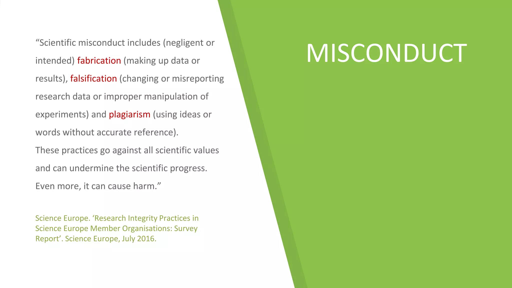 MISCONDUCT
“Scientific misconduct includes (negligent or
intended) fabrication (making up data or
results), falsification (changing or misreporting
research data or improper manipulation of
experiments) and plagiarism (using ideas or
words without accurate reference).
These practices go against all scientific values
and can undermine the scientific progress.
Even more, it can cause harm.”
Science Europe. ‘Research Integrity Practices in
Science Europe Member Organisations: Survey
Report’. Science Europe, July 2016.
 