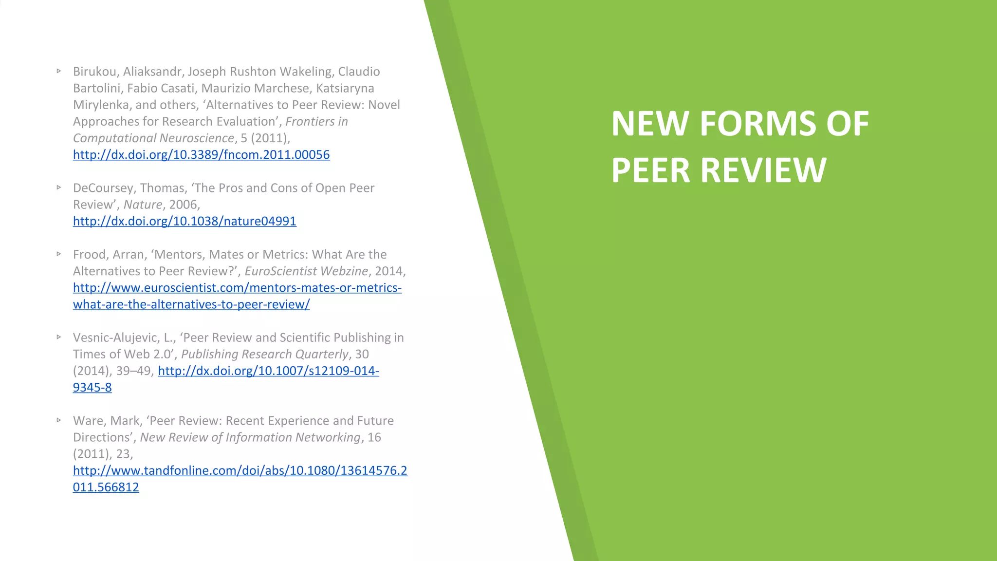 NEW FORMS OF
PEER REVIEW
▹ Birukou, Aliaksandr, Joseph Rushton Wakeling, Claudio
Bartolini, Fabio Casati, Maurizio Marchese, Katsiaryna
Mirylenka, and others, ‘Alternatives to Peer Review: Novel
Approaches for Research Evaluation’, Frontiers in
Computational Neuroscience, 5 (2011),
http://dx.doi.org/10.3389/fncom.2011.00056
▹ DeCoursey, Thomas, ‘The Pros and Cons of Open Peer
Review’, Nature, 2006,
http://dx.doi.org/10.1038/nature04991
▹ Frood, Arran, ‘Mentors, Mates or Metrics: What Are the
Alternatives to Peer Review?’, EuroScientist Webzine, 2014,
http://www.euroscientist.com/mentors-mates-or-metrics-
what-are-the-alternatives-to-peer-review/
▹ Vesnic-Alujevic, L., ‘Peer Review and Scientific Publishing in
Times of Web 2.0’, Publishing Research Quarterly, 30
(2014), 39–49, http://dx.doi.org/10.1007/s12109-014-
9345-8
▹ Ware, Mark, ‘Peer Review: Recent Experience and Future
Directions’, New Review of Information Networking, 16
(2011), 23,
http://www.tandfonline.com/doi/abs/10.1080/13614576.2
011.566812
 