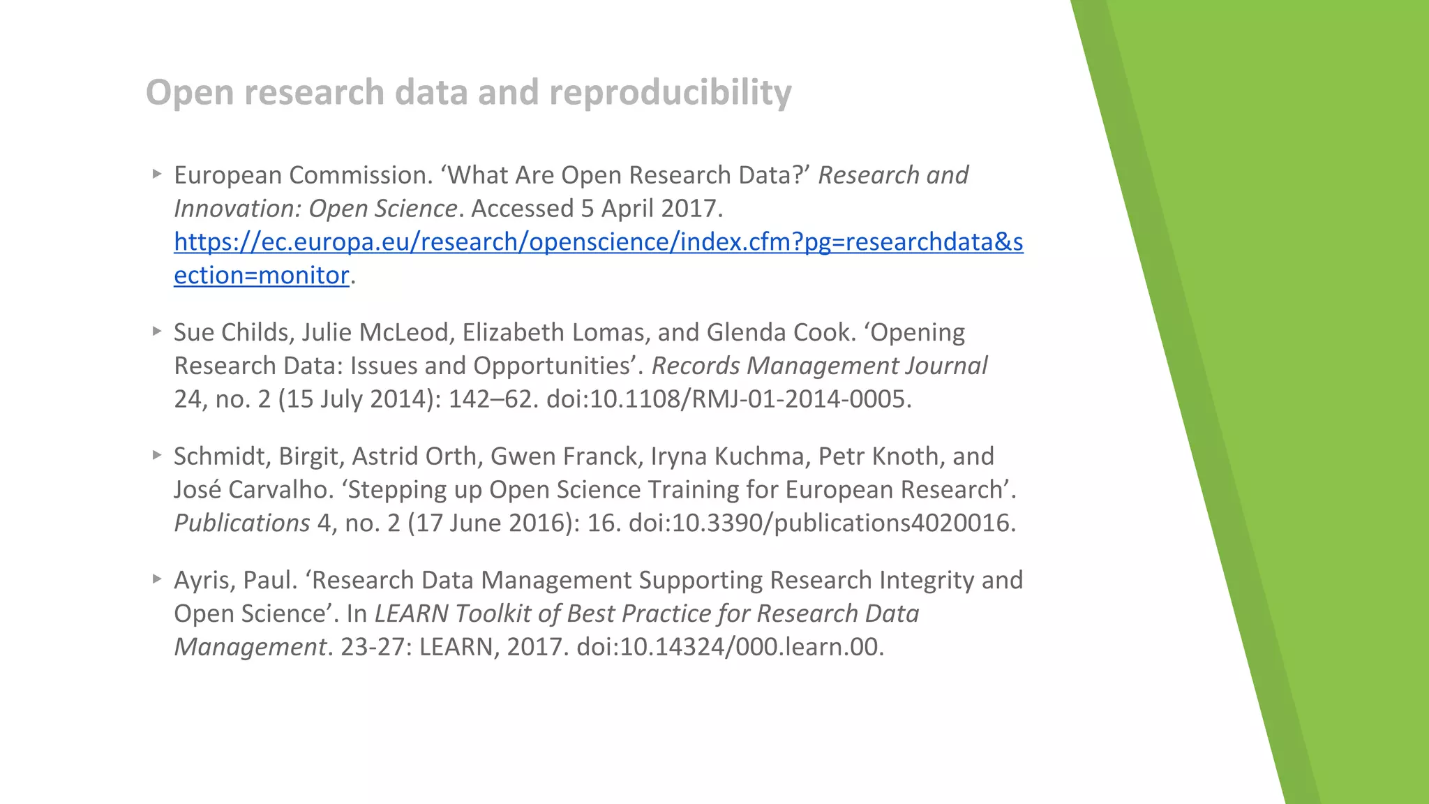 Open research data and reproducibility
▸ European Commission. ‘What Are Open Research Data?’ Research and
Innovation: Open Science. Accessed 5 April 2017.
https://ec.europa.eu/research/openscience/index.cfm?pg=researchdata&s
ection=monitor.
▸ Sue Childs, Julie McLeod, Elizabeth Lomas, and Glenda Cook. ‘Opening
Research Data: Issues and Opportunities’. Records Management Journal
24, no. 2 (15 July 2014): 142–62. doi:10.1108/RMJ-01-2014-0005.
▸ Schmidt, Birgit, Astrid Orth, Gwen Franck, Iryna Kuchma, Petr Knoth, and
José Carvalho. ‘Stepping up Open Science Training for European Research’.
Publications 4, no. 2 (17 June 2016): 16. doi:10.3390/publications4020016.
▸ Ayris, Paul. ‘Research Data Management Supporting Research Integrity and
Open Science’. In LEARN Toolkit of Best Practice for Research Data
Management. 23-27: LEARN, 2017. doi:10.14324/000.learn.00.
 