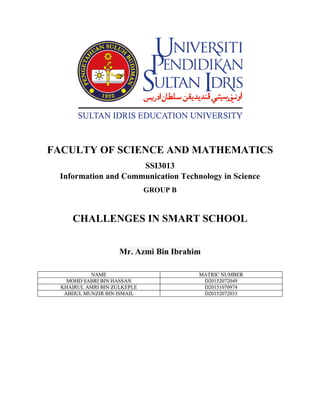 FACULTY OF SCIENCE AND MATHEMATICS
SSI3013
Information and Communication Technology in Science
GROUP B
CHALLENGES IN SMART SCHOOL
Mr. Azmi Bin Ibrahim
NAME MATRIC NUMBER
MOHD SABRI BIN HASSAN D20152072049
KHAIRUL AMRI BIN ZULKEPLE D20151070974
ABDUL MUNZIR BIN ISMAIL D20152072033
 
