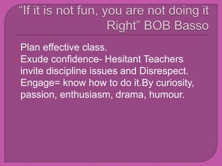 Plan effective class.
Exude confidence- Hesitant Teachers
invite discipline issues and Disrespect.
Engage= know how to do it.By curiosity,
passion, enthusiasm, drama, humour.