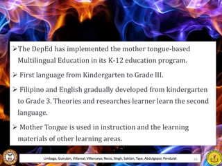The DepEd has implemented the mother tongue-based
Multilingual Education in its K-12 education program.
 First language from Kindergarten to Grade lII.
 Filipino and English gradually developed from kindergarten
to Grade 3. Theories and researches learner learn the second
language.
 Mother Tongue is used in instruction and the learning
materials of other learning areas.
Limbaga, Guirubin, Villareal, Villanueva, Recio, Singh, Sakilan, Taya, Abdulgapor, Pendulat 10
 