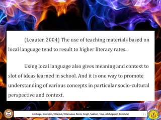 (Leauter, 2004) The use of teaching materials based on
local language tend to result to higher literacy rates.
Using local language also gives meaning and context to
slot of ideas learned in school. And it is one way to promote
understanding of various concepts in particular socio-cultural
perspective and context.
Limbaga, Guirubin, Villareal, Villanueva, Recio, Singh, Sakilan, Taya, Abdulgapor, Pendulat 11
 