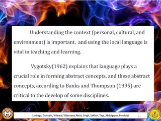 Understanding the context (personal, cultural, and
environment) is important, and using the local language is
vital in teaching and learning.
Vygotsky(1962) explains that language plays a
crucial role in forming abstract concepts, and these abstract
concepts, according to Banks and Thompson (1995) are
critical to the develop of some disciplines.
Limbaga, Guirubin, Villareal, Villanueva, Recio, Singh, Sakilan, Taya, Abdulgapor, Pendulat 12
 