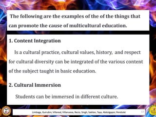 1. Content Integration
Is a cultural practice, cultural values, history, and respect
for cultural diversity can be integrated of the various content
of the subject taught in basic education.
2. Cultural Immersion
Students can be immersed in different culture.
The following are the examples of the of the things that
can promote the cause of multicultural education.
Limbaga, Guirubin, Villareal, Villanueva, Recio, Singh, Sakilan, Taya, Abdulgapor, Pendulat 13
 