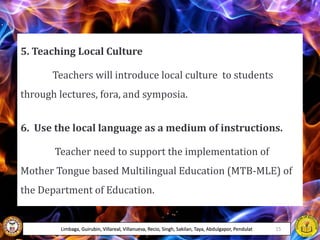 5. Teaching Local Culture
Teachers will introduce local culture to students
through lectures, fora, and symposia.
6. Use the local language as a medium of instructions.
Teacher need to support the implementation of
Mother Tongue based Multilingual Education (MTB-MLE) of
the Department of Education.
Limbaga, Guirubin, Villareal, Villanueva, Recio, Singh, Sakilan, Taya, Abdulgapor, Pendulat 15
 