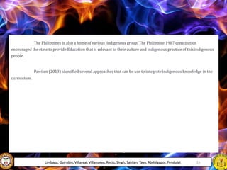 The Philippines is also a home of various indigenous group. The Philippine 1987 constitution
encouraged the state to provide Education that is relevant to their culture and indigenous practice of this indigenous
people.
Pawilen (2013) identified several approaches that can be use to integrate indigenous knowledge in the
curriculum.
Limbaga, Guirubin, Villareal, Villanueva, Recio, Singh, Sakilan, Taya, Abdulgapor, Pendulat 16
 