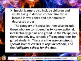  Special learners also include children and
youth living in difficult context like those
located in war zones and economically
depressed areas.
The category of special learners also include
those who are considered as twice exceptional,
intellectually genius and gifted. In the Philippines,
there are only few schools offering programs for
gifted students. These are the science schools,
special science classes in regular schools, and
the Philippine school for the Arts.
Limbaga, Guirubin, Villareal, Villanueva, Recio, Singh, Sakilan, Taya, Abdulgapor, Pendulat 23
 