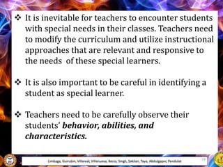  It is inevitable for teachers to encounter students
with special needs in their classes. Teachers need
to modify the curriculum and utilize instructional
approaches that are relevant and responsive to
the needs of these special learners.
 It is also important to be careful in identifying a
student as special learner.
 Teachers need to be carefully observe their
students’ behavior, abilities, and
characteristics.
Limbaga, Guirubin, Villareal, Villanueva, Recio, Singh, Sakilan, Taya, Abdulgapor, Pendulat 24
 