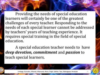 Providing the needs of special education
learners will certainly be one of the greatest
challenges of every teacher. Responding to the
needs of each special learner cannot be addressed
by teachers’ years of teaching experience. It
requires special training in the field of special
education.
A special education teacher needs to have
deep devotion, commitment and passion to
teach special learners.
Limbaga, Guirubin, Villareal, Villanueva, Recio, Singh, Sakilan, Taya, Abdulgapor, Pendulat 25
 