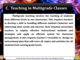 C. Teaching in Multigrade Classes
Multigrade teaching involves the teaching of students
from different levels in one classrooms. This requires teachers
to develop a skill in handling different student's behavior and
addressing their needs and interest. Such situation necessities
teachers to employ effective instructional methods and
strategies and apply an efficient system for classroom
management. It also requires teacher’s versatility to design an
instructional plan that will cover all topics and activities for all
students from varying grade levels.
Limbaga, Guirubin, Villareal, Villanueva, Recio, Singh, Sakilan, Taya, Abdulgapor, Pendulat 27
 