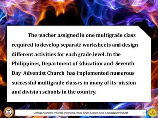 The teacher assigned in one multigrade class
required to develop separate worksheets and design
different activities for each grade level. In the
Philippines, Department of Education and Seventh
Day Adventist Church has implemented numerous
successful multigrade classes in many of its mission
and division schools in the country.
Limbaga, Guirubin, Villareal, Villanueva, Recio, Singh, Sakilan, Taya, Abdulgapor, Pendulat 29
 