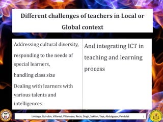 Different challenges of teachers in Local or
Global context
Addressing cultural diversity,
responding to the needs of
special learners,
handling class size
Dealing with learners with
various talents and
intelligences
And integrating ICT in
teaching and learning
process
Limbaga, Guirubin, Villareal, Villanueva, Recio, Singh, Sakilan, Taya, Abdulgapor, Pendulat 3
 