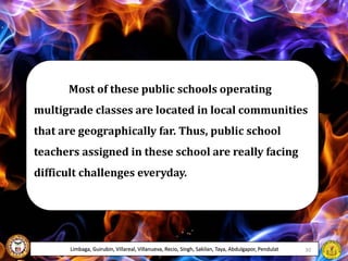 Most of these public schools operating
multigrade classes are located in local communities
that are geographically far. Thus, public school
teachers assigned in these school are really facing
difficult challenges everyday.
Limbaga, Guirubin, Villareal, Villanueva, Recio, Singh, Sakilan, Taya, Abdulgapor, Pendulat 30
 