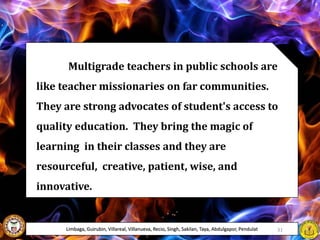 Multigrade teachers in public schools are
like teacher missionaries on far communities.
They are strong advocates of student's access to
quality education. They bring the magic of
learning in their classes and they are
resourceful, creative, patient, wise, and
innovative.
Limbaga, Guirubin, Villareal, Villanueva, Recio, Singh, Sakilan, Taya, Abdulgapor, Pendulat 31
 