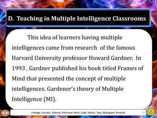 D. Teaching in Multiple Intelligence Classrooms
This idea of learners having multiple
intelligences came from research of the famous
Harvard University professor Howard Gardner. In
1993 , Gardner published his book titled Frames of
Mind that presented the concept of multiple
intelligences. Gardener’s theory of Multiple
Intelligence (MI).
Limbaga, Guirubin, Villareal, Villanueva, Recio, Singh, Sakilan, Taya, Abdulgapor, Pendulat 33
 