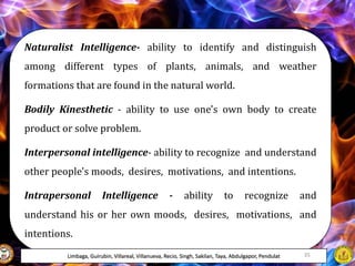Naturalist Intelligence- ability to identify and distinguish
among different types of plants, animals, and weather
formations that are found in the natural world.
Bodily Kinesthetic - ability to use one's own body to create
product or solve problem.
Interpersonal intelligence- ability to recognize and understand
other people's moods, desires, motivations, and intentions.
Intrapersonal Intelligence - ability to recognize and
understand his or her own moods, desires, motivations, and
intentions.
Limbaga, Guirubin, Villareal, Villanueva, Recio, Singh, Sakilan, Taya, Abdulgapor, Pendulat 35
 