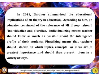 In 2011, Gardner summarized the educational
implications of MI theory in education. According to him, an
educator convinced of the relevance of MI theory should
"individualize and pluralize. Individualizing means teacher
should know as much as possible about the intelligence
profile of their students. Pluralizing means that teachers
should decide on which topics, concepts or ideas are of
greatest importance, and should then present them in a
variety of ways.
Limbaga, Guirubin, Villareal, Villanueva, Recio, Singh, Sakilan, Taya, Abdulgapor, Pendulat 36
 