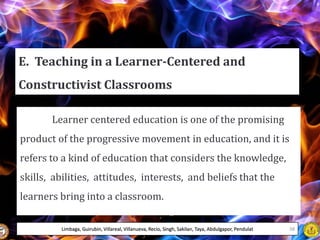 E. Teaching in a Learner-Centered and
Constructivist Classrooms
Learner centered education is one of the promising
product of the progressive movement in education, and it is
refers to a kind of education that considers the knowledge,
skills, abilities, attitudes, interests, and beliefs that the
learners bring into a classroom.
Limbaga, Guirubin, Villareal, Villanueva, Recio, Singh, Sakilan, Taya, Abdulgapor, Pendulat 38
 
