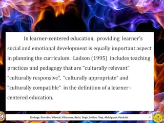 In learner-centered education, providing learner's
social and emotional development is equally important aspect
in planning the curriculum. Ladson (1995) includes teaching
practices and pedagogy that are "culturally relevant"
“culturally responsive”, “culturally appropriate” and
“culturally compatible” in the definition of a learner -
centered education.
Limbaga, Guirubin, Villareal, Villanueva, Recio, Singh, Sakilan, Taya, Abdulgapor, Pendulat 39
 