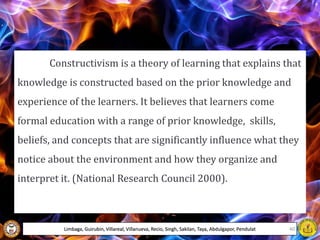 Constructivism is a theory of learning that explains that
knowledge is constructed based on the prior knowledge and
experience of the learners. It believes that learners come
formal education with a range of prior knowledge, skills,
beliefs, and concepts that are significantly influence what they
notice about the environment and how they organize and
interpret it. (National Research Council 2000).
Limbaga, Guirubin, Villareal, Villanueva, Recio, Singh, Sakilan, Taya, Abdulgapor, Pendulat 40
 
