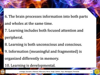 6. The brain processes information into both parts
and wholes at the same time.
7. Learning includes both focused attention and
peripheral.
8. Learning is both unconscious and conscious.
9. Information (meaningful and fragmented) is
organized differently in memory.
10. Learning is developmental.
Limbaga, Guirubin, Villareal, Villanueva, Recio, Singh, Sakilan, Taya, Abdulgapor, Pendulat 45
 