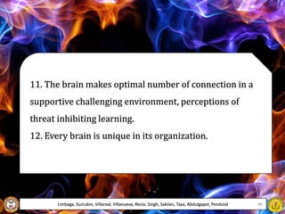 11. The brain makes optimal number of connection in a
supportive challenging environment, perceptions of
threat inhibiting learning.
12. Every brain is unique in its organization.
Limbaga, Guirubin, Villareal, Villanueva, Recio, Singh, Sakilan, Taya, Abdulgapor, Pendulat 46
 