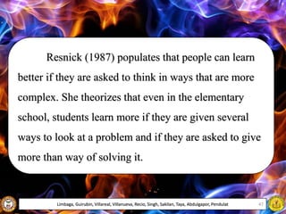 Resnick (1987) populates that people can learn
better if they are asked to think in ways that are more
complex. She theorizes that even in the elementary
school, students learn more if they are given several
ways to look at a problem and if they are asked to give
more than way of solving it.
Limbaga, Guirubin, Villareal, Villanueva, Recio, Singh, Sakilan, Taya, Abdulgapor, Pendulat 47
 