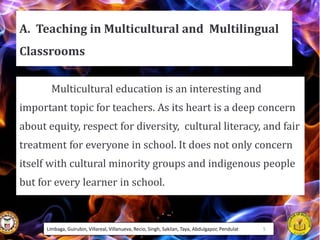 A. Teaching in Multicultural and Multilingual
Classrooms
Multicultural education is an interesting and
important topic for teachers. As its heart is a deep concern
about equity, respect for diversity, cultural literacy, and fair
treatment for everyone in school. It does not only concern
itself with cultural minority groups and indigenous people
but for every learner in school.
Limbaga, Guirubin, Villareal, Villanueva, Recio, Singh, Sakilan, Taya, Abdulgapor, Pendulat 5
 
