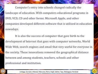 Computer’s entry into schools changed radically the
landscape of education. With computers educational programs in
DVD, VCD, CD and other forms. Microsoft Apple, and other
companies developed different software that is utilized in education
nowadays.
It is also the success of computer that gave birth to the
development of Internet that goes with computer networks, World
Wide Web, search engines and email that very useful for everyone in
the society. These innovations removed the geographical distance
between and among students, teachers, schools and other
professional and institution.
Limbaga, Guirubin, Villareal, Villanueva, Recio, Singh, Sakilan, Taya, Abdulgapor, Pendulat
50
 