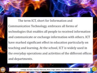 The term ICT, short for Information and
Communication Technology, embraces all forms of
technologies that enables all people to received information
and communicate or exchange information with others. ICT
have marked significant effect in education particularly on
teaching and learning. At the school, ICT is widely used in
the everyday operations and activities of the different offices
and departments.
Limbaga, Guirubin, Villareal, Villanueva, Recio, Singh, Sakilan, Taya, Abdulgapor, Pendulat 51
 